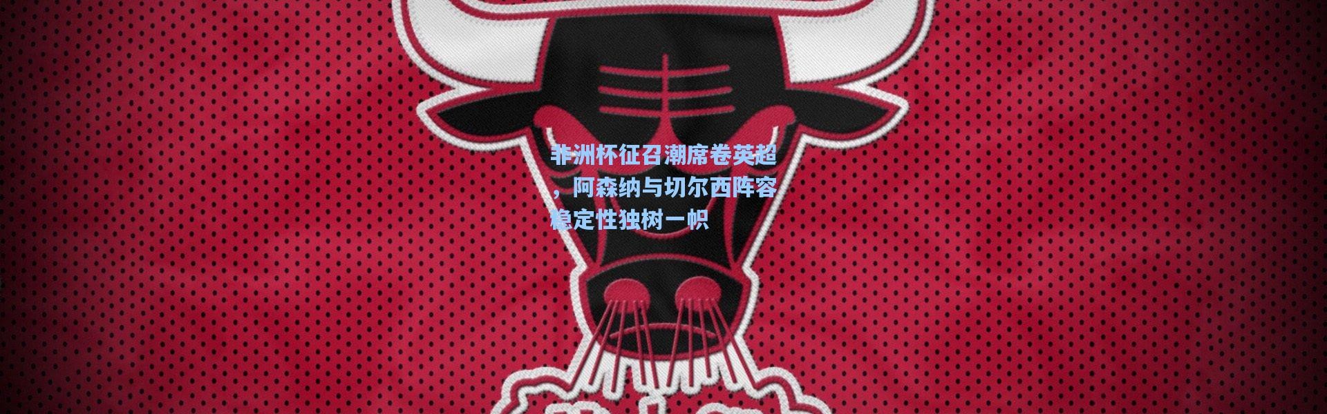 非洲杯征召潮席卷英超，阿森纳与切尔西阵容稳定性独树一帜