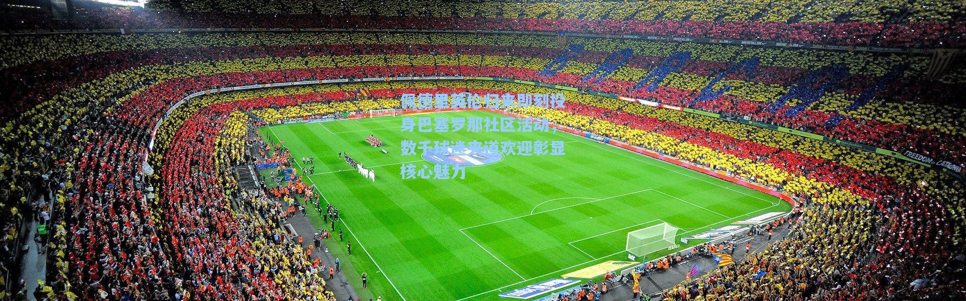 佩德里英伦归来即刻投身巴塞罗那社区活动，数千球迷夹道欢迎彰显核心魅力