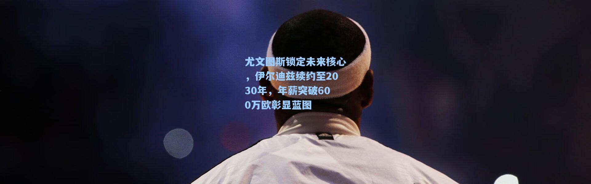 尤文图斯锁定未来核心，伊尔迪兹续约至2030年，年薪突破600万欧彰显蓝图