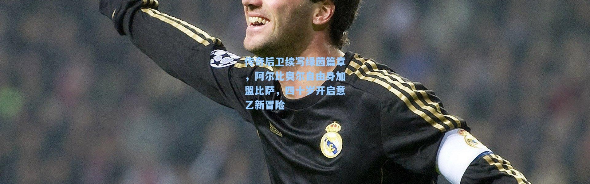 传奇后卫续写绿茵篇章，阿尔比奥尔自由身加盟比萨，四十岁开启意乙新冒险