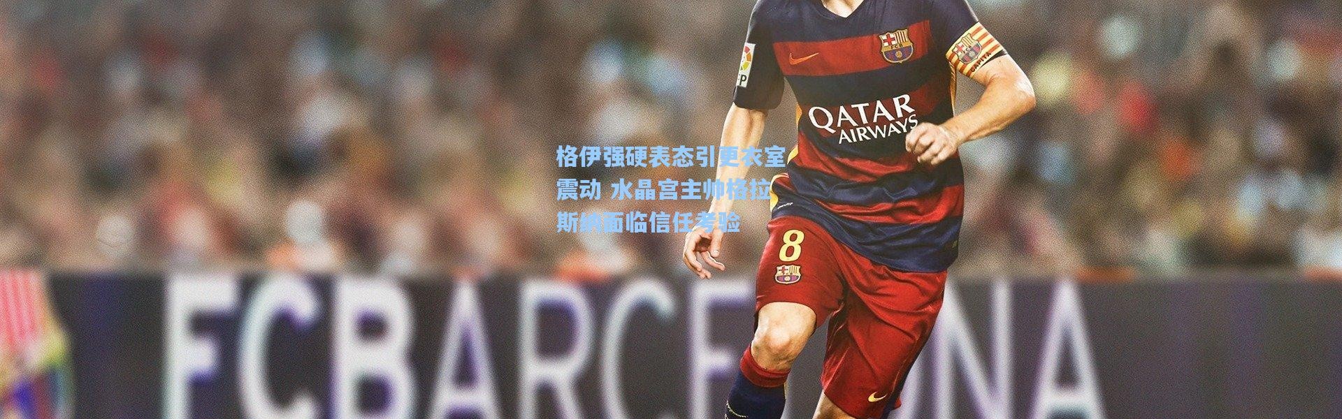 格伊强硬表态引更衣室震动 水晶宫主帅格拉斯纳面临信任考验