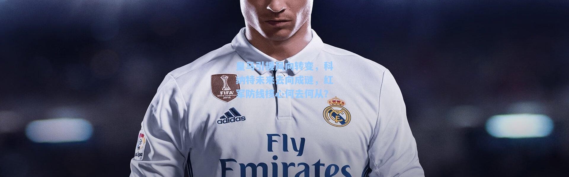 皇马引援风向转变，科纳特未来去向成谜，红军防线核心何去何从？