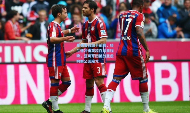 曼城客战纽卡前瞻，哈兰德冲击英超百球里程碑，蓝月军团挑战圣詹姆斯公园魔咒