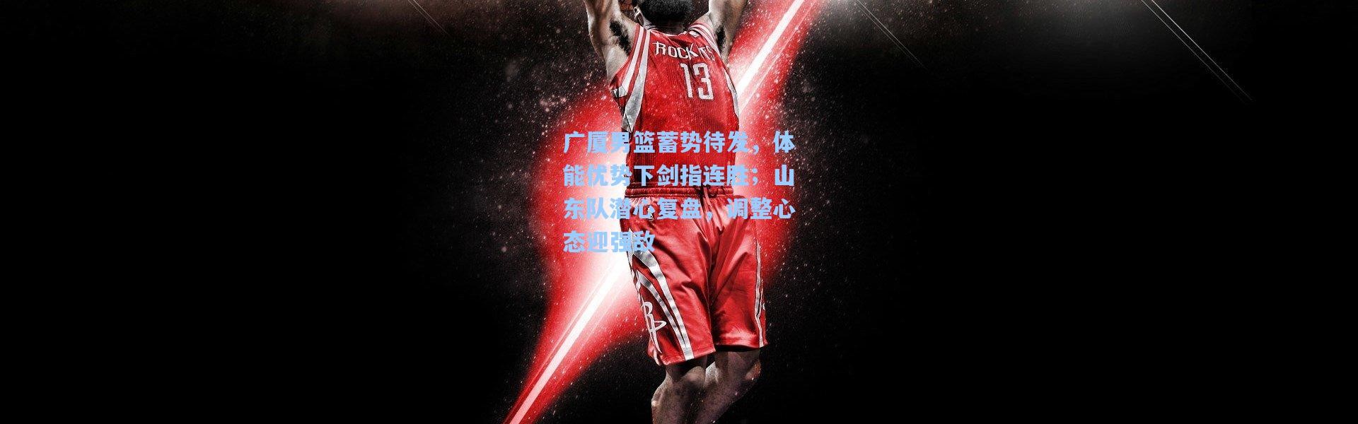 广厦男篮蓄势待发，体能优势下剑指连胜；山东队潜心复盘，调整心态迎强敌