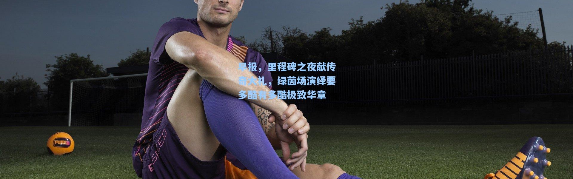 早报，里程碑之夜献传奇大礼，绿茵场演绎要多酷有多酷极致华章