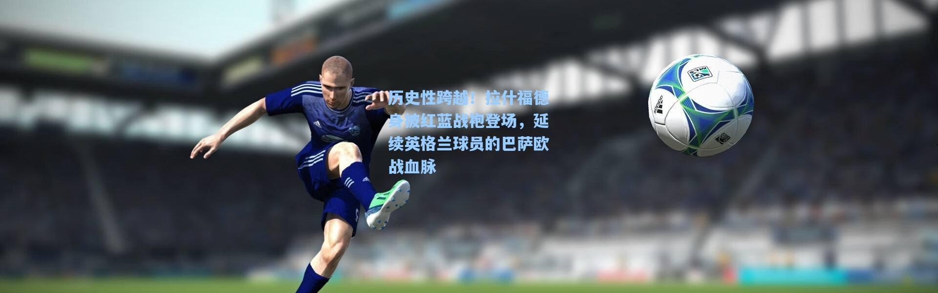 历史性跨越！拉什福德身披红蓝战袍登场，延续英格兰球员的巴萨欧战血脉