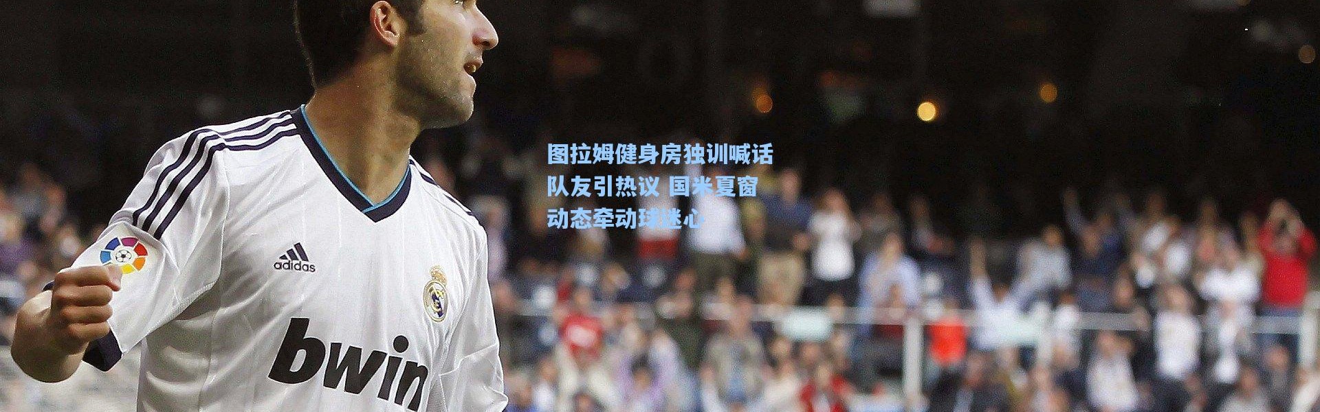 图拉姆健身房独训喊话队友引热议 国米夏窗动态牵动球迷心