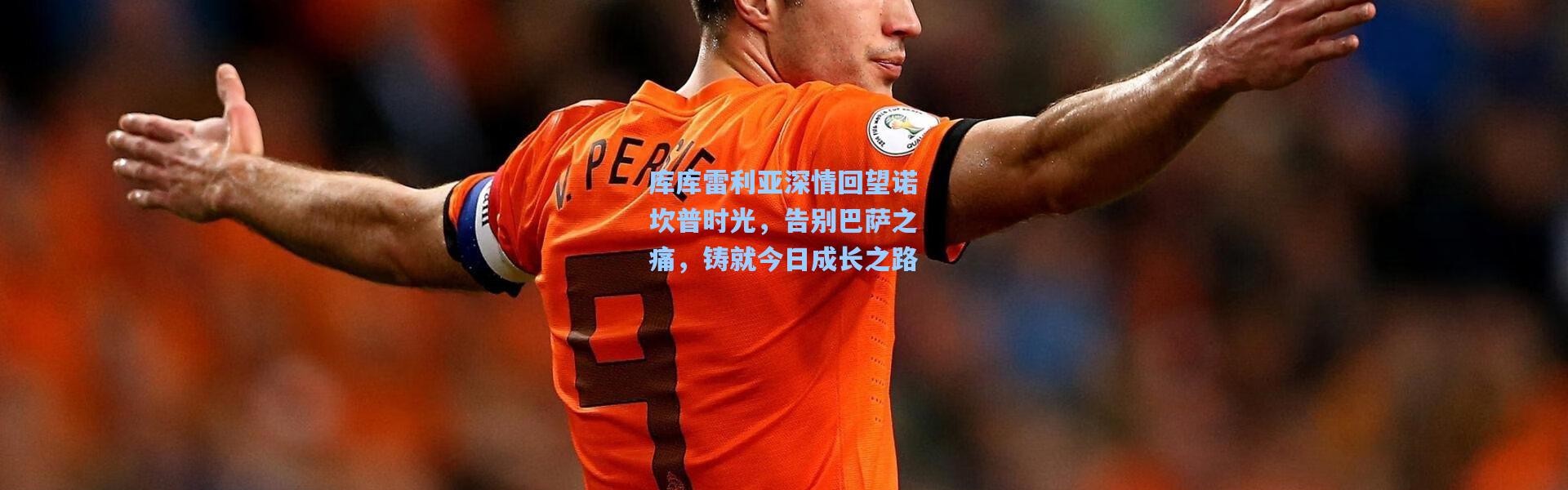 库库雷利亚深情回望诺坎普时光，告别巴萨之痛，铸就今日成长之路