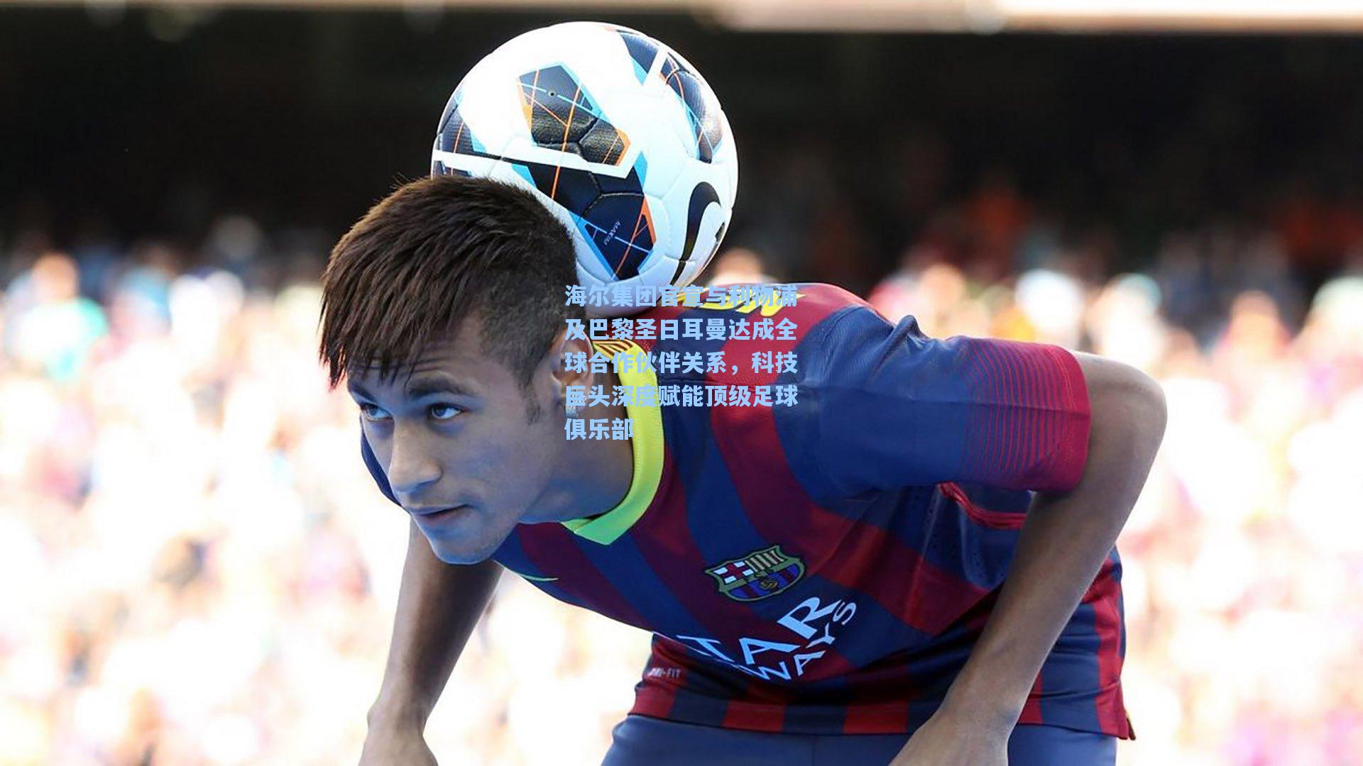 海尔集团官宣与利物浦及巴黎圣日耳曼达成全球合作伙伴关系，科技巨头深度赋能顶级足球俱乐部