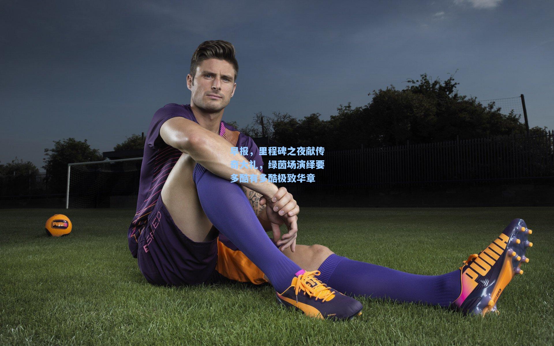 早报，里程碑之夜献传奇大礼，绿茵场演绎要多酷有多酷极致华章