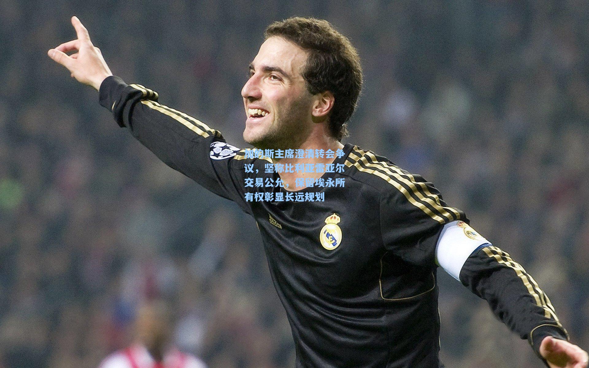 加的斯主席澄清转会争议，坚称比利亚雷亚尔交易公允，保留埃永所有权彰显长远规划