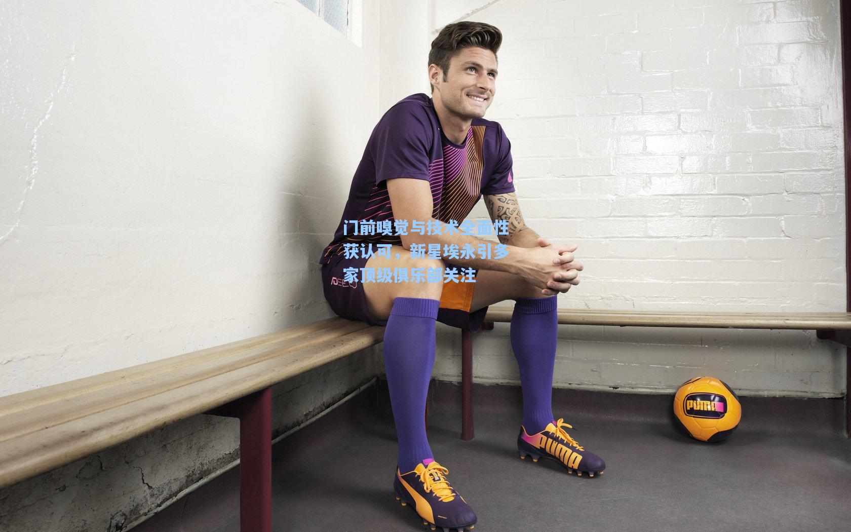 门前嗅觉与技术全面性获认可，新星埃永引多家顶级俱乐部关注