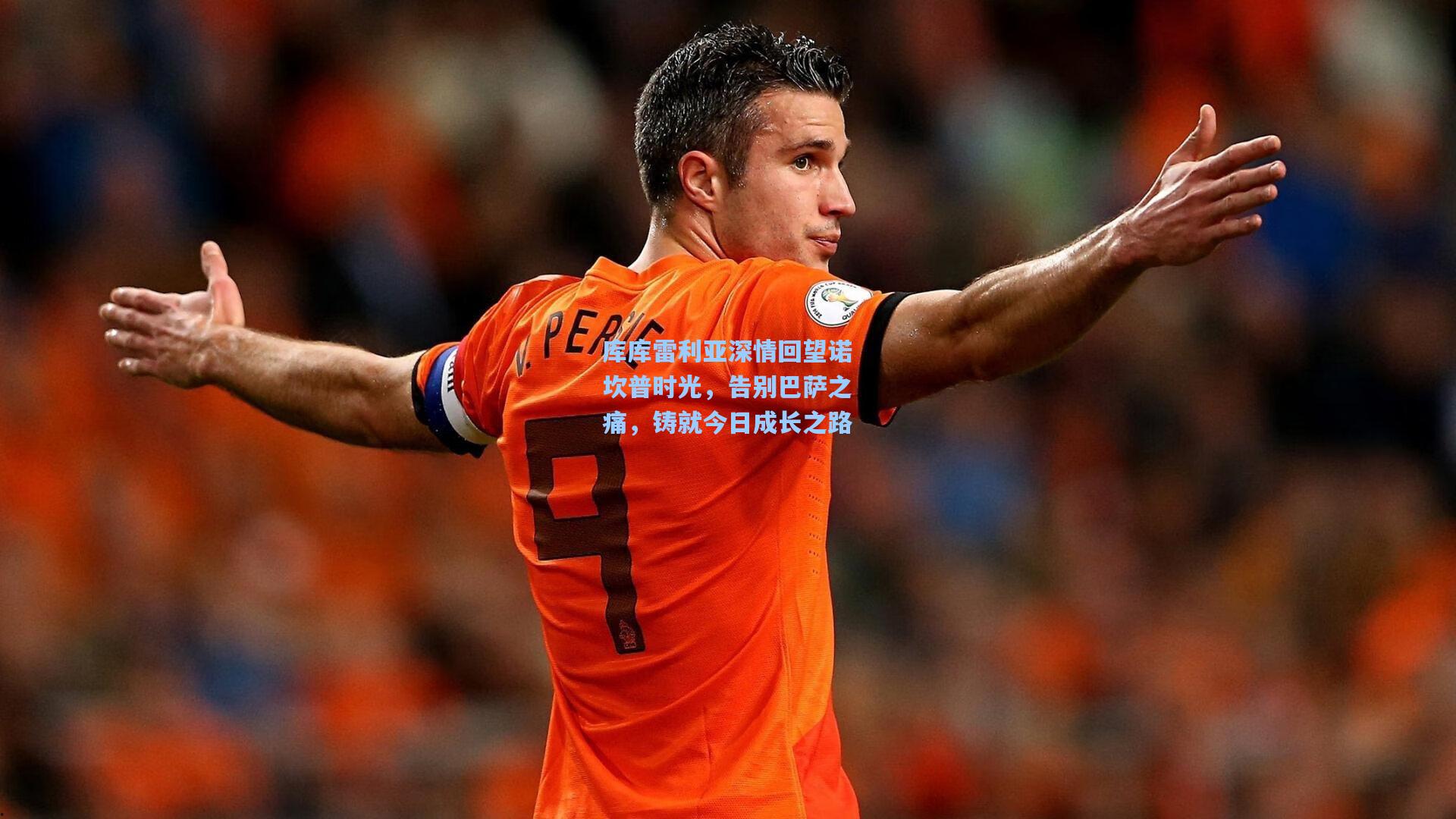库库雷利亚深情回望诺坎普时光，告别巴萨之痛，铸就今日成长之路