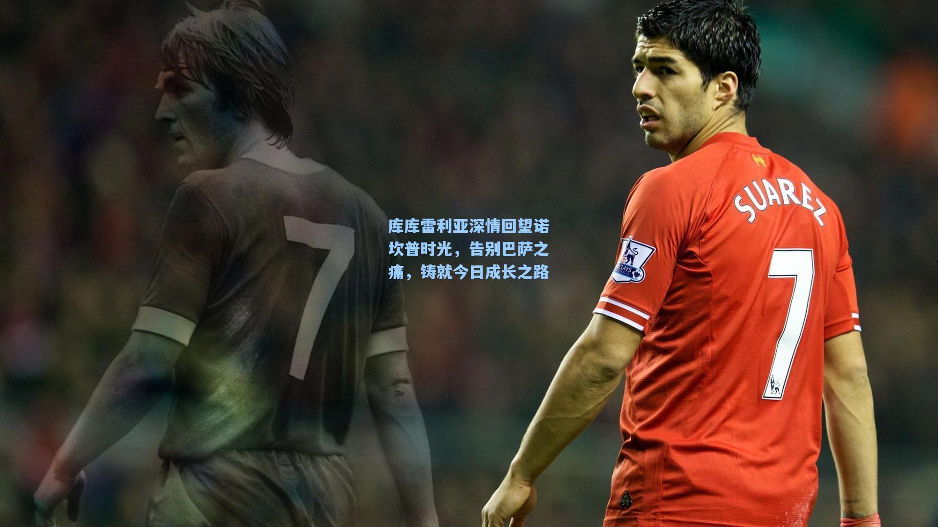 库库雷利亚深情回望诺坎普时光，告别巴萨之痛，铸就今日成长之路